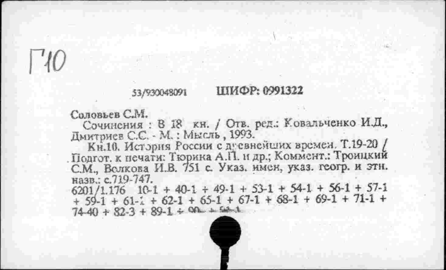 ﻿53/930048091 ШИФР: 0991322
Соловьев С.М.
Сочинения : В 18 кн. / Отв. ред.: Ковальченко И.Д., Дмитриев С.С. - М. : Мысль, 1993.	_ ,п „ .
Кн.10. История России с древнейших времен. Г.і9-20 / Подгот. к печати: Тюрина А.П. и др.; Коммент.: Троицкии С.М., Волкова ИД. 751 с. Указ, имен, указ, гсогр. и эти. назв.: с.719-747.
6201 '1.176 10-1 + 40-1 + 49-1 + 53-1 + 54-1 + 56-1 + 57-1 + 54-1 + 61-1 + 62-1 + 65-1 + 67-1 + 68-1 + 69-1 + 71-1 + 74-40 + 82-3 + 89-1 - «ь *•	'